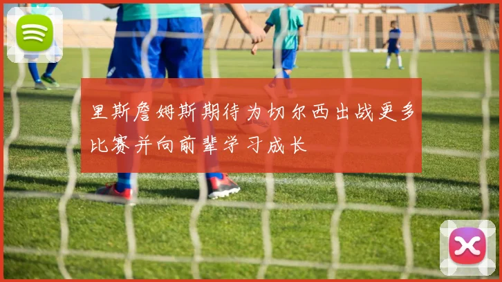 里斯詹姆斯期待为切尔西出战更多比赛并向前辈学习成长