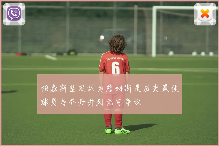 帕森斯坚定认为詹姆斯是历史最佳球员与乔丹并列无可争议