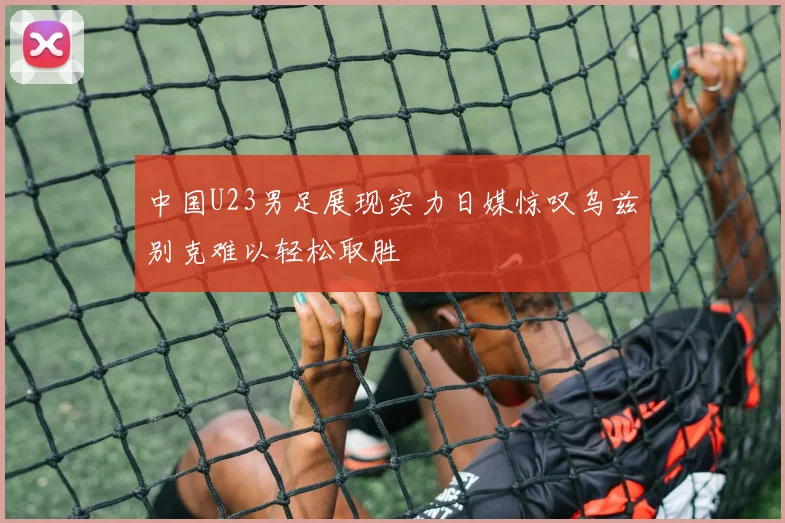中国U23男足展现实力日媒惊叹乌兹别克难以轻松取胜