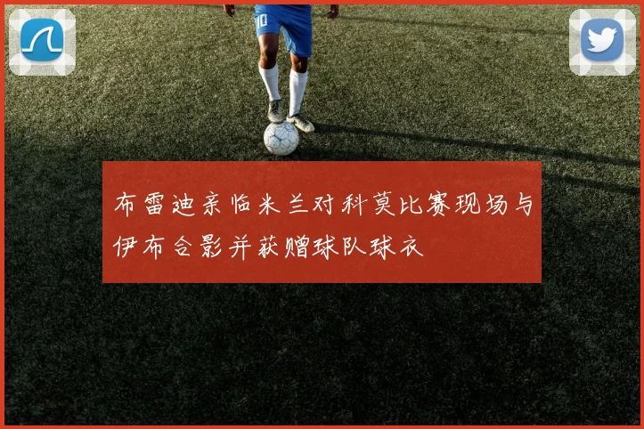 布雷迪亲临米兰对科莫比赛现场与伊布合影并获赠球队球衣