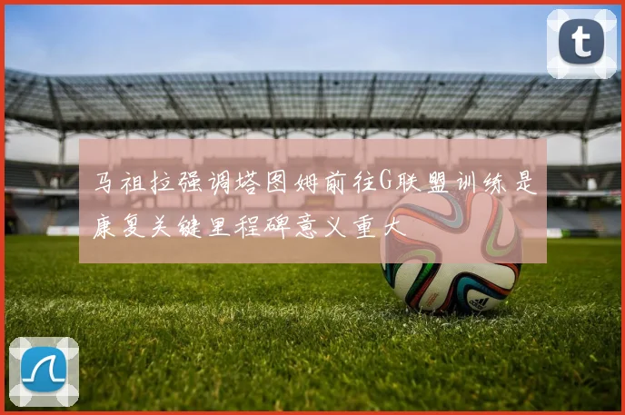 马祖拉强调塔图姆前往G联盟训练是康复关键里程碑意义重大
