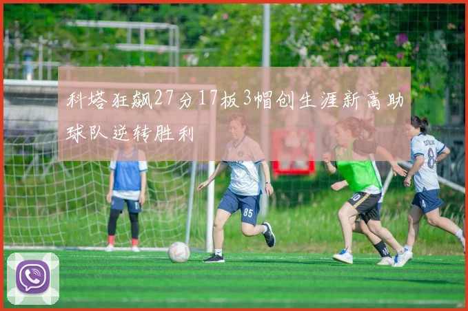 科塔狂飙27分17板3帽创生涯新高助球队逆转胜利