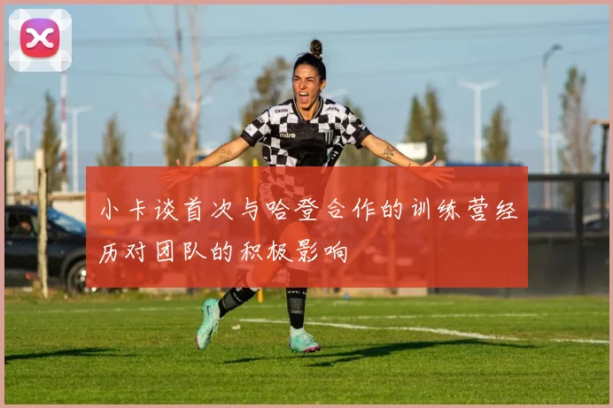 小卡谈首次与哈登合作的训练营经历对团队的积极影响