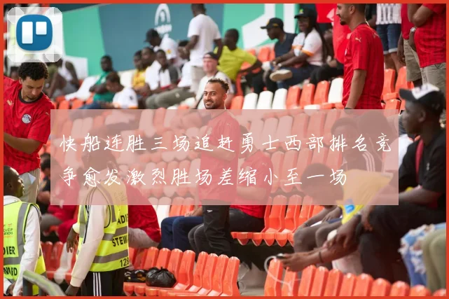 快船连胜三场追赶勇士西部排名竞争愈发激烈胜场差缩小至一场