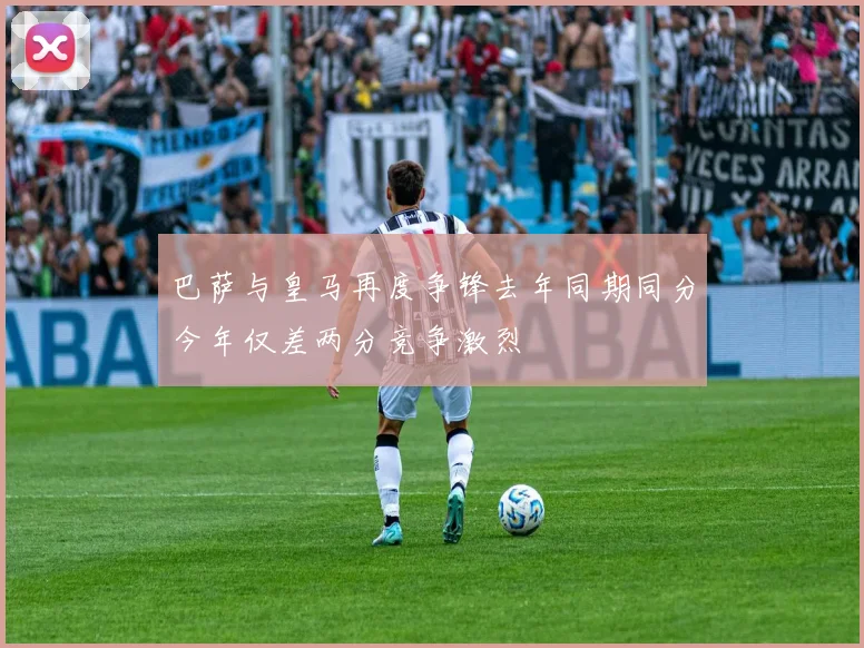 巴萨与皇马再度争锋去年同期同分今年仅差两分竞争激烈