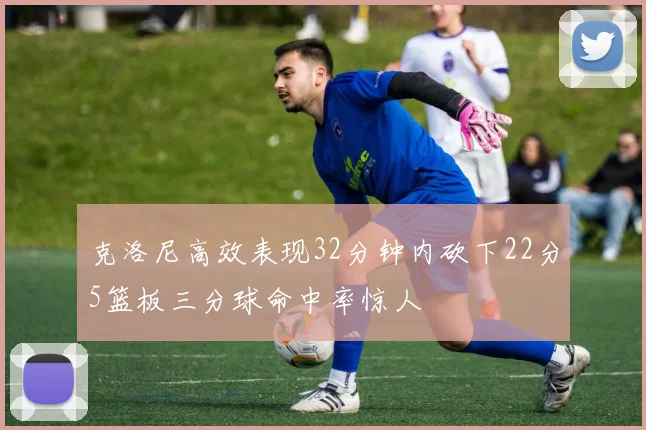 克洛尼高效表现32分钟内砍下22分5篮板三分球命中率惊人