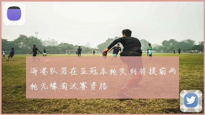 海港队若在亚冠本轮失利将提前两轮无缘淘汰赛资格