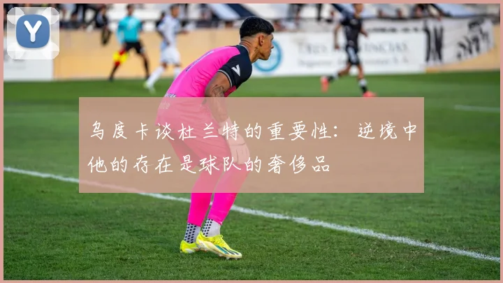 乌度卡谈杜兰特的重要性：逆境中他的存在是球队的奢侈品