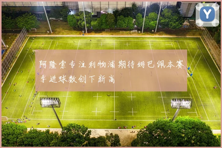 阿隆索专注利物浦期待姆巴佩本赛季进球数创下新高