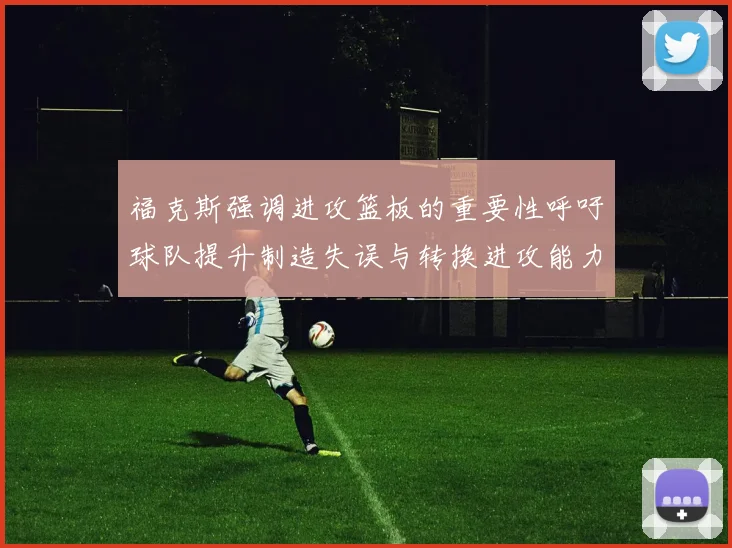 福克斯强调进攻篮板的重要性呼吁球队提升制造失误与转换进攻能力
