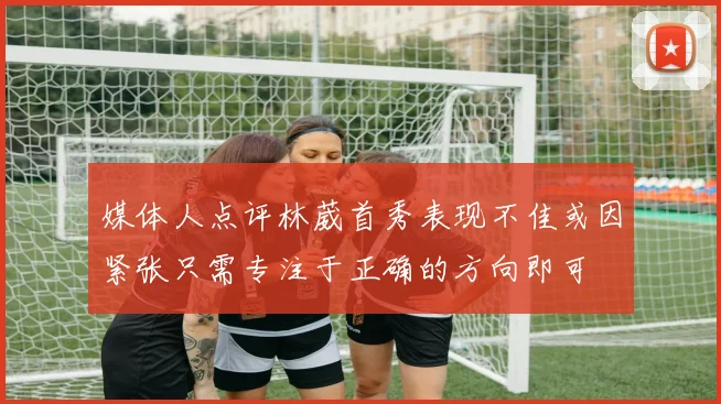 媒体人点评林葳首秀表现不佳或因紧张只需专注于正确的方向即可
