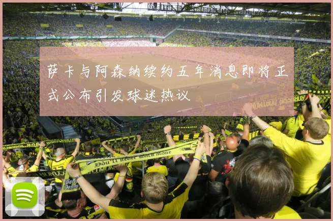 萨卡与阿森纳续约五年消息即将正式公布引发球迷热议