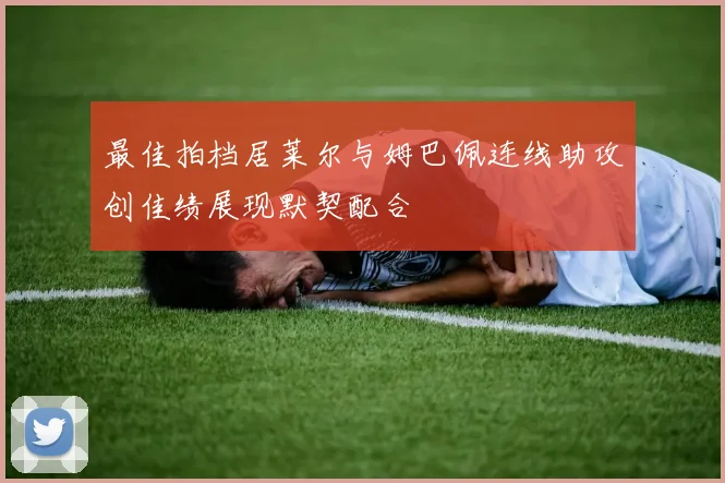 最佳拍档居莱尔与姆巴佩连线助攻创佳绩展现默契配合