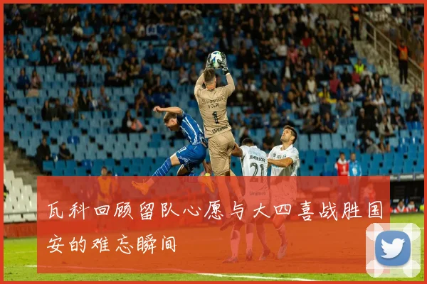 瓦科回顾留队心愿与大四喜战胜国安的难忘瞬间