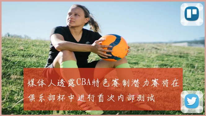 媒体人透露CBA特色赛制潜力赛将在俱乐部杯中进行首次内部测试