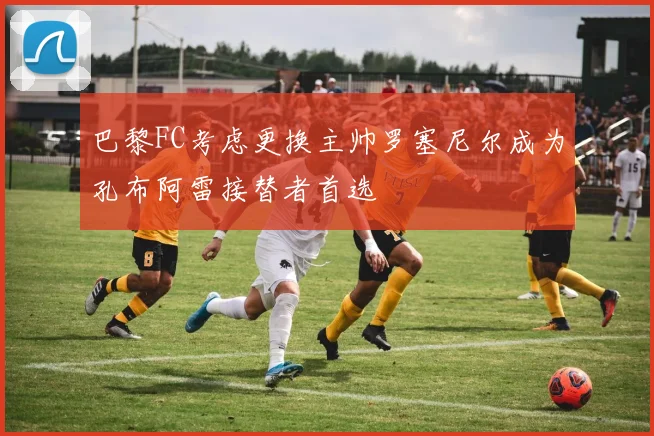 巴黎FC考虑更换主帅罗塞尼尔成为孔布阿雷接替者首选