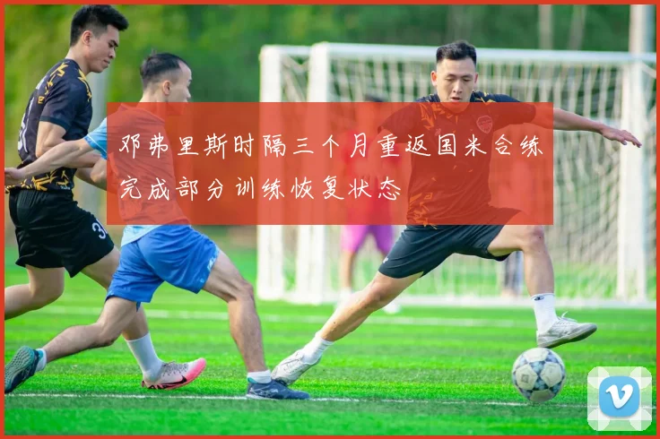 邓弗里斯时隔三个月重返国米合练完成部分训练恢复状态