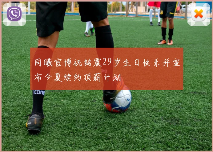同曦官博祝铭震29岁生日快乐并宣布今夏续约顶薪计划