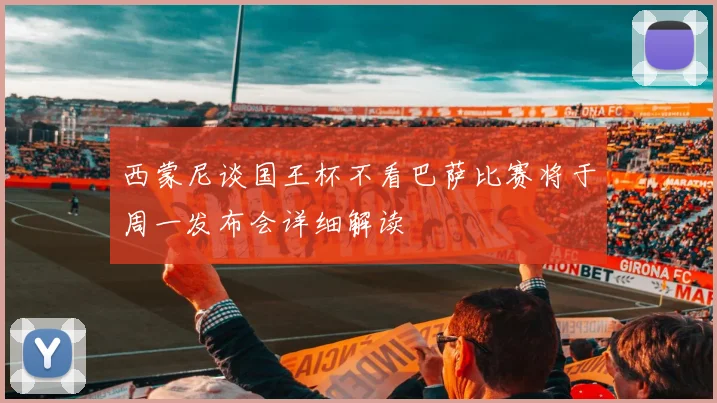 西蒙尼谈国王杯不看巴萨比赛将于周一发布会详细解读