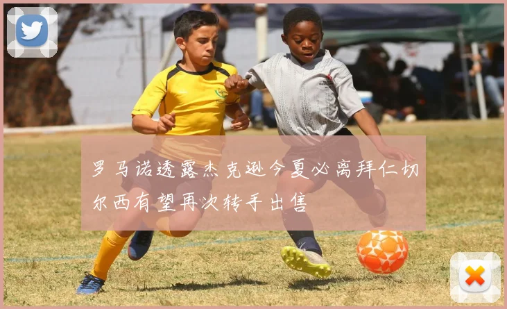 罗马诺透露杰克逊今夏必离拜仁切尔西有望再次转手出售