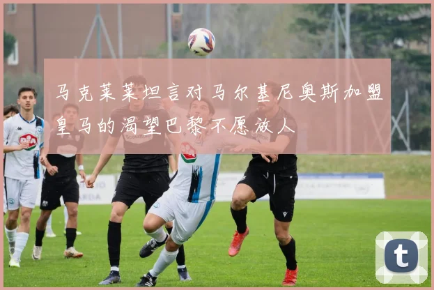 马克莱莱坦言对马尔基尼奥斯加盟皇马的渴望巴黎不愿放人