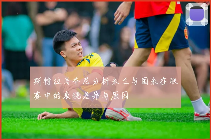 斯特拉马乔尼分析米兰与国米在联赛中的表现差异与原因