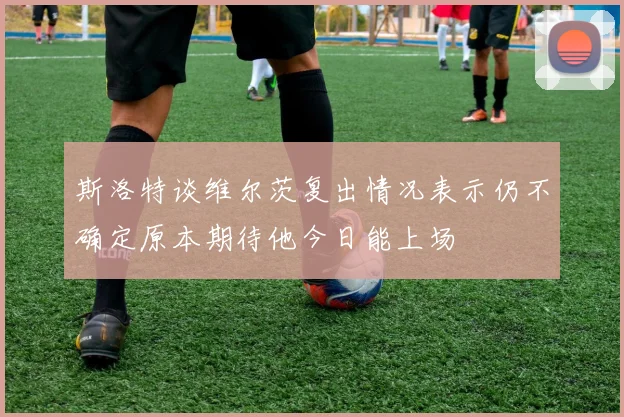 斯洛特谈维尔茨复出情况表示仍不确定原本期待他今日能上场