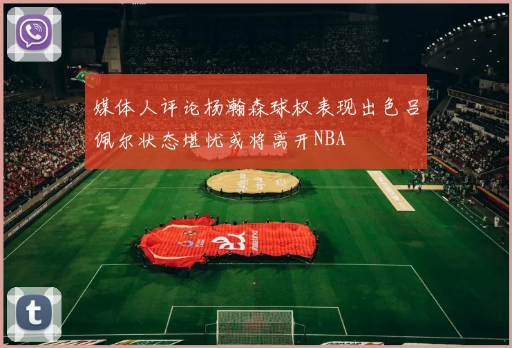 媒体人评论杨瀚森球权表现出色吕佩尔状态堪忧或将离开NBA