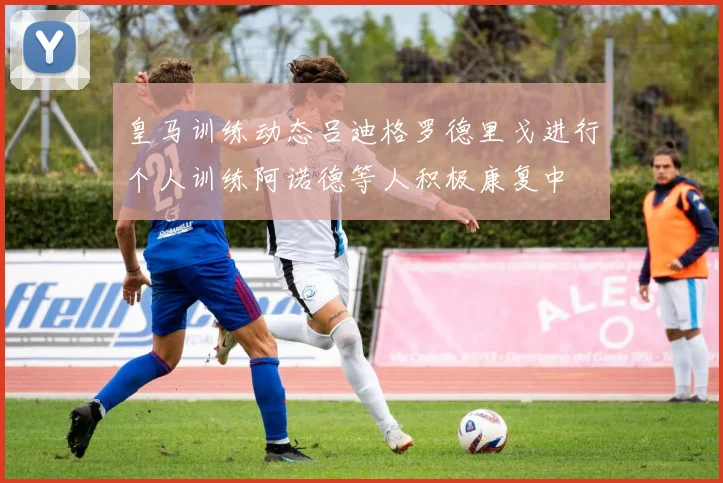 皇马训练动态吕迪格罗德里戈进行个人训练阿诺德等人积极康复中