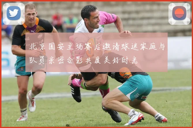 北京国安主场赛后邀请球迷家庭与队员亲密合影共度美好时光