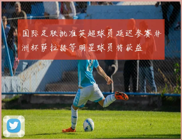 国际足联批准英超球员延迟参赛非洲杯萨拉赫等明星球员将获益