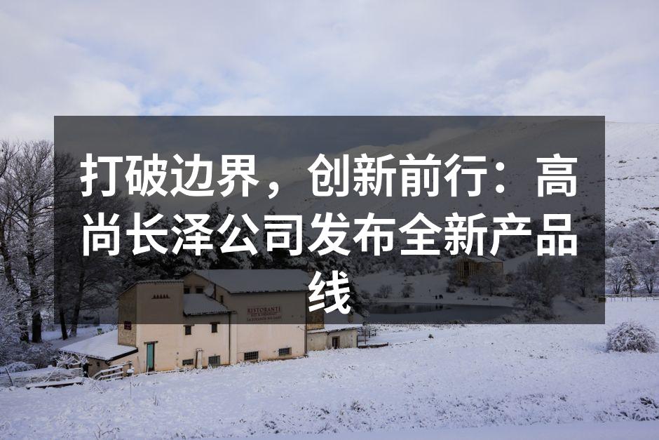 打破边界,创新前行:高尚长泽公司发布全新